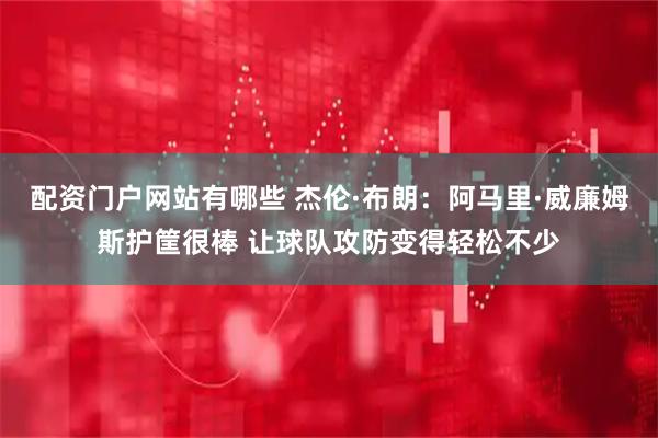 配资门户网站有哪些 杰伦·布朗：阿马里·威廉姆斯护筐很棒 让球队攻防变得轻松不少