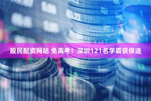 股民配资网站 免高考！深圳121名学霸获保送
