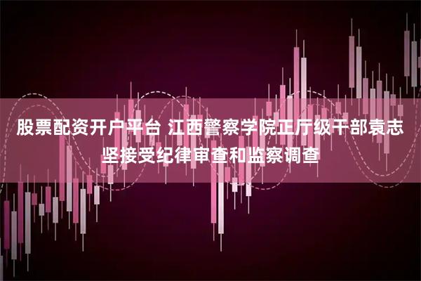 股票配资开户平台 江西警察学院正厅级干部袁志坚接受纪律审查和监察调查