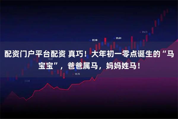 配资门户平台配资 真巧！大年初一零点诞生的“马宝宝”，爸爸属马，妈妈姓马！