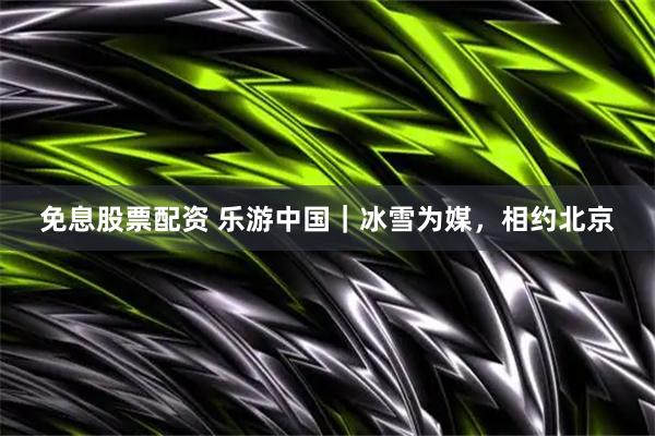 免息股票配资 乐游中国｜冰雪为媒，相约北京