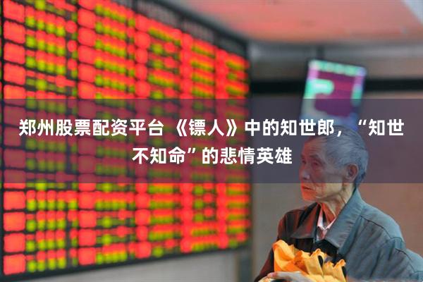郑州股票配资平台 《镖人》中的知世郎，“知世不知命”的悲情英雄