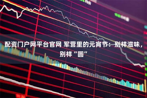 配资门户网平台官网 军营里的元宵节：别样滋味，别样“圆”