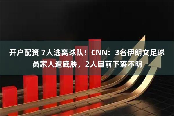 开户配资 7人逃离球队！CNN：3名伊朗女足球员家人遭威胁，2人目前下落不明