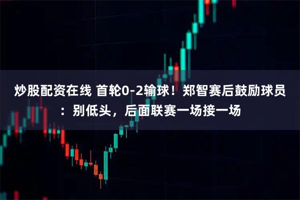 炒股配资在线 首轮0-2输球！郑智赛后鼓励球员：别低头，后面联赛一场接一场