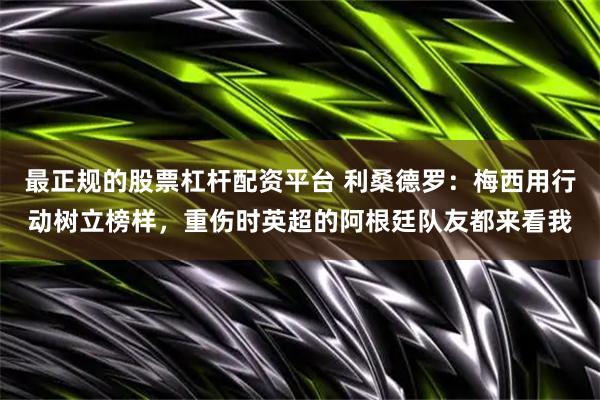 最正规的股票杠杆配资平台 利桑德罗：梅西用行动树立榜样，重伤时英超的阿根廷队友都来看我