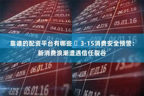 靠谱的配资平台有哪些 ​3·15消费安全预警：新消费浪潮遭遇信任裂谷