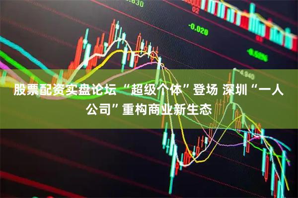 股票配资实盘论坛 “超级个体”登场 深圳“一人公司”重构商业新生态