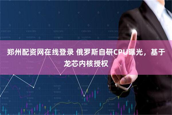 郑州配资网在线登录 俄罗斯自研CPU曝光，基于龙芯内核授权