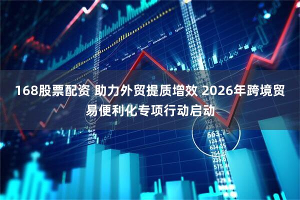 168股票配资 助力外贸提质增效 2026年跨境贸易便利化专项行动启动