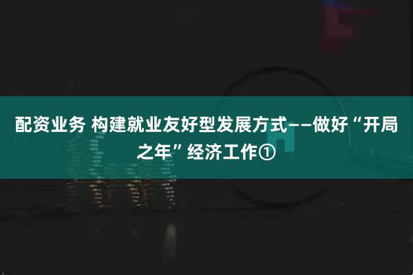 配资业务 构建就业友好型发展方式——做好“开局之年”经济工作①
