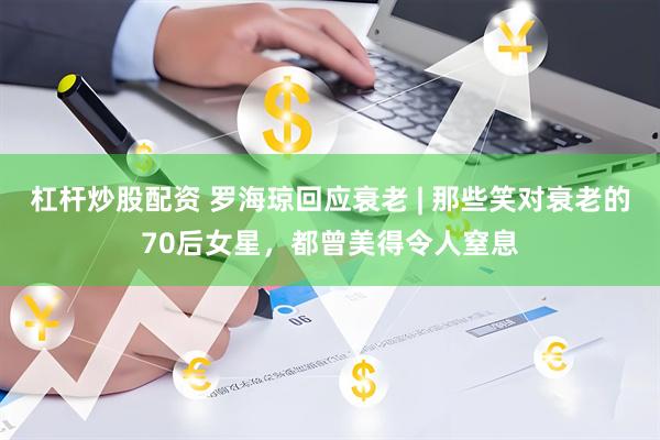 杠杆炒股配资 罗海琼回应衰老 | 那些笑对衰老的70后女星，都曾美得令人窒息