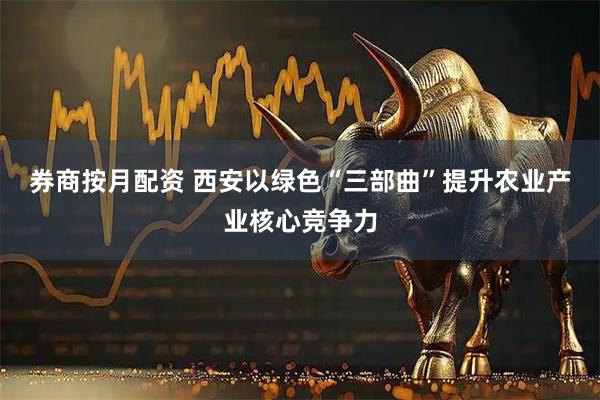 券商按月配资 西安以绿色“三部曲”提升农业产业核心竞争力