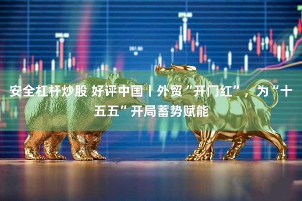 安全杠杆炒股 好评中国丨外贸“开门红”，为“十五五”开局蓄势赋能