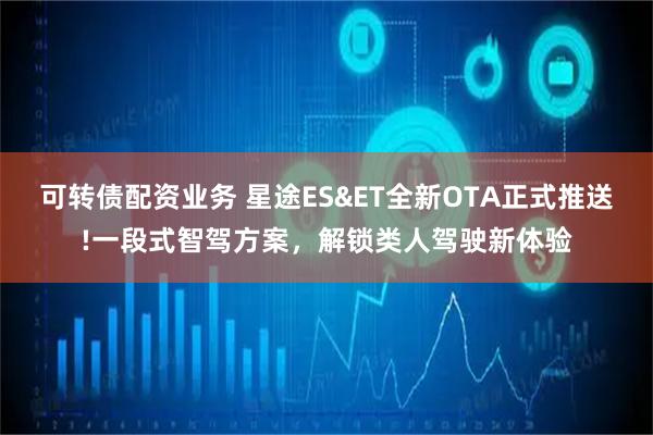 可转债配资业务 星途ES&ET全新OTA正式推送!一段式智驾方案，解锁类人驾驶新体验