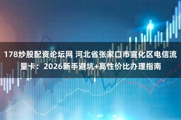 178炒股配资论坛网 河北省张家口市宣化区电信流量卡：2026新手避坑+高性价比办理指南
