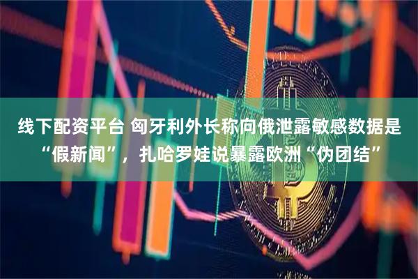 线下配资平台 匈牙利外长称向俄泄露敏感数据是“假新闻”，扎哈罗娃说暴露欧洲“伪团结”