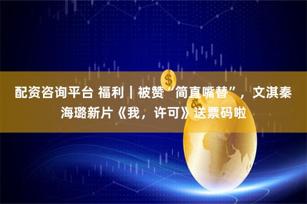 配资咨询平台 福利｜被赞“简直嘴替”，文淇秦海璐新片《我，许可》送票码啦