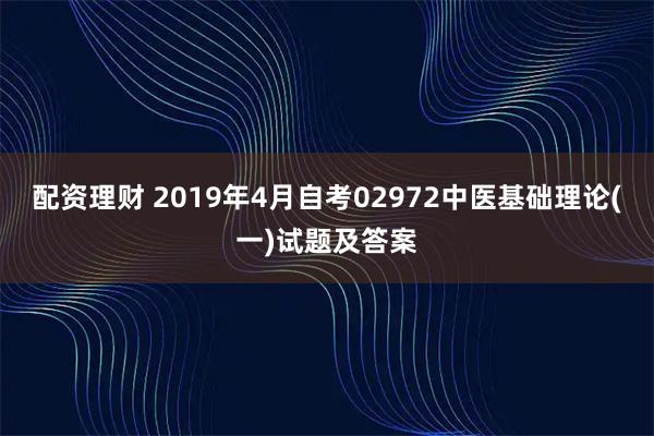 配资理财 2019年4月自考02972中医基础理论(一)试题及答案
