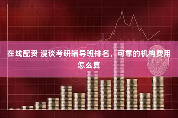在线配资 漫谈考研辅导班排名，可靠的机构费用怎么算