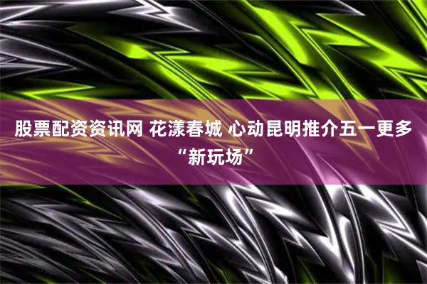 股票配资资讯网 花漾春城 心动昆明推介五一更多“新玩场”