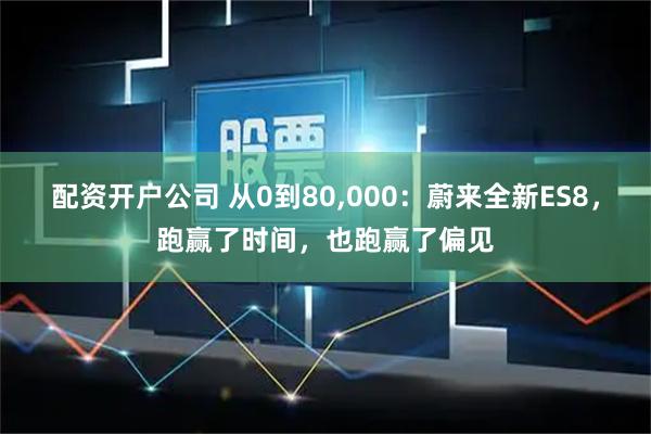 配资开户公司 从0到80,000：蔚来全新ES8，跑赢了时间，也跑赢了偏见
