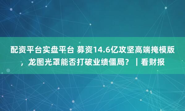 配资平台实盘平台 募资14.6亿攻坚高端掩模版，龙图光罩能否打破业绩僵局？｜看财报