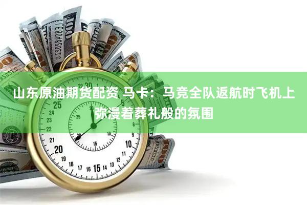 山东原油期货配资 马卡：马竞全队返航时飞机上弥漫着葬礼般的氛围