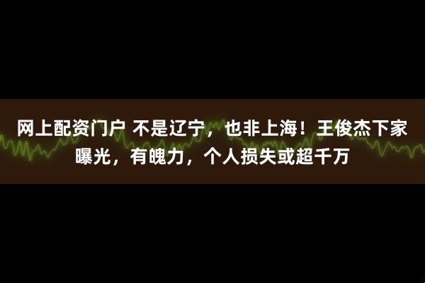网上配资门户 不是辽宁，也非上海！王俊杰下家曝光，有魄力，个人损失或超千万