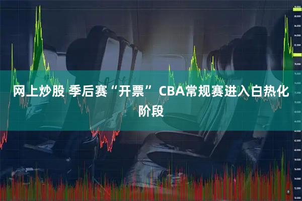 网上炒股 季后赛“开票” CBA常规赛进入白热化阶段