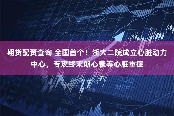 期货配资查询 全国首个！浙大二院成立心脏动力中心，专攻终末期心衰等心脏重症