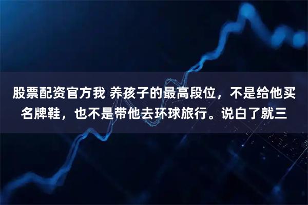 股票配资官方我 养孩子的最高段位，不是给他买名牌鞋，也不是带他去环球旅行。说白了就三