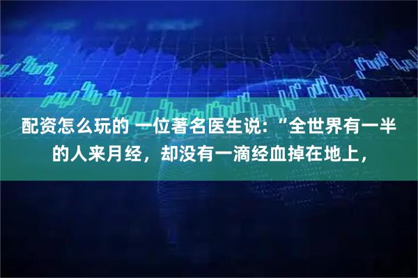 配资怎么玩的 一位著名医生说: “全世界有一半的人来月经，却没有一滴经血掉在地上，