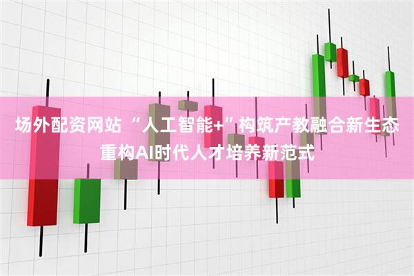 场外配资网站 “人工智能+”构筑产教融合新生态重构AI时代人才培养新范式