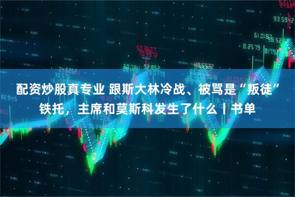 配资炒股真专业 跟斯大林冷战、被骂是“叛徒”铁托，主席和莫斯科发生了什么丨书单