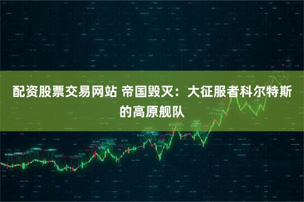 配资股票交易网站 帝国毁灭：大征服者科尔特斯的高原舰队