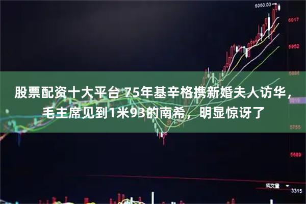 股票配资十大平台 75年基辛格携新婚夫人访华，毛主席见到1米93的南希，明显惊讶了