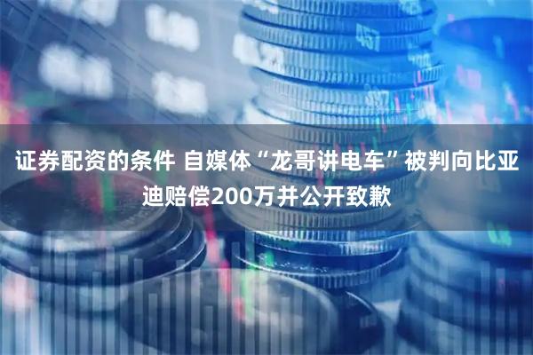 证券配资的条件 自媒体“龙哥讲电车”被判向比亚迪赔偿200万并公开致歉