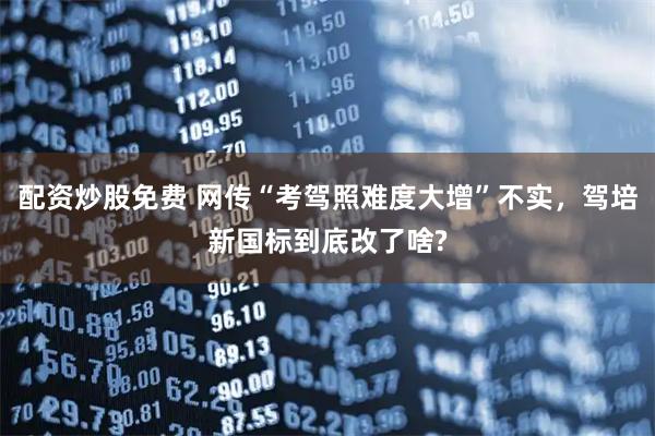配资炒股免费 网传“考驾照难度大增”不实，驾培新国标到底改了啥?