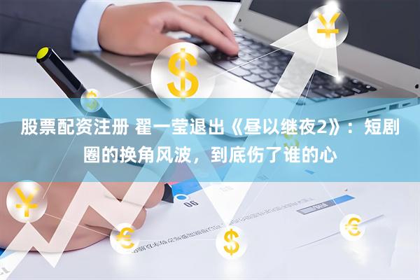 股票配资注册 翟一莹退出《昼以继夜2》：短剧圈的换角风波，到底伤了谁的心