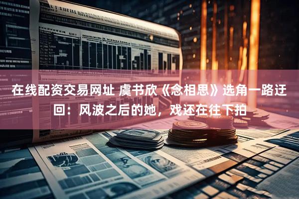 在线配资交易网址 虞书欣《念相思》选角一路迂回：风波之后的她，戏还在往下拍