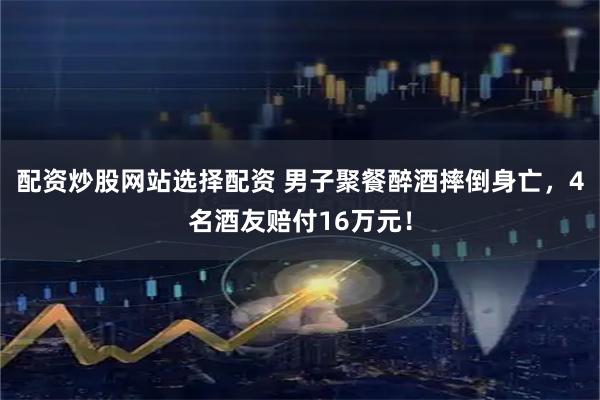 配资炒股网站选择配资 男子聚餐醉酒摔倒身亡，4名酒友赔付16万元！